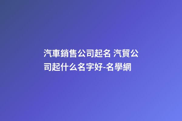 汽車銷售公司起名 汽貿公司起什么名字好-名學網-第1張-公司起名-玄機派